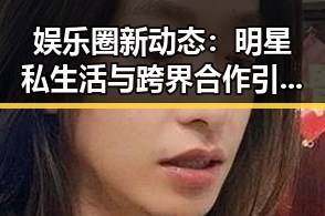 娱乐圈新动态：明星私生活与跨界合作引发热议